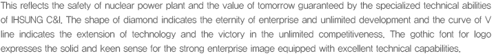 This reflects the safety of nuclear power plant and the value of tomorrow guaranteed by the specialized technical abilities of IHSUNG C&I. The shape of diamond indicates the eternity of enterprise and unlimited development and the curve of V line indicates the extension of technology and the victory in the unlimited competitiveness. The gothic font for logo expresses the solid and keen sense for the strong enterprise image equipped with excellent technical capabilities.